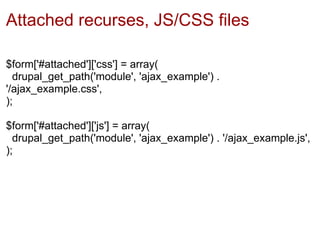 Attached recurses, JS/CSS files

$form['#attached']['css'] = array(
  drupal_get_path('module', 'ajax_example') .
'/ajax_example.css',
);

$form['#attached']['js'] = array(
  drupal_get_path('module', 'ajax_example') . '/ajax_example.js',
);
 
