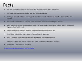 Facts
• His films always have some sort of machine that plays a major part in the film's climax.
• His characters have upper and lower jaws with differing curvature
• Knitting is featured, and done properly (with correct movements and stitches) in all W & G and Chicken Run
Movies.
• He was into animation at an early age, spent most of his adolescence doodling and drawing.
• He is famous for creating animation films using plastacine. Several years ago he lost the Wallace and Gromit
figures in New York in a cab!
• Began filming at the age of 13 years old using his parents equipment in his attic.
• In 1975 the BBC decided to air his short, Archie’s Concrete Nightmare
• He is a producer, writer, director, animation department, and cinematographer
• Examples: Wallace and Gromit, Chicken Run, Shaun the Sheep, and Creature Comforts.
• Nick Park is Aardman’s main animator!
http://www.youtube.com/watch?v=DLVSEVQlXPA
 