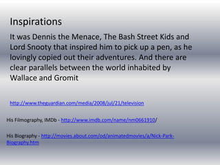 His Filmography, IMDb - http://www.imdb.com/name/nm0661910/
His Biography - http://movies.about.com/od/animatedmovies/a/Nick-Park-
Biography.htm
It was Dennis the Menace, The Bash Street Kids and
Lord Snooty that inspired him to pick up a pen, as he
lovingly copied out their adventures. And there are
clear parallels between the world inhabited by
Wallace and Gromit
http://www.theguardian.com/media/2008/jul/21/television
Inspirations
 