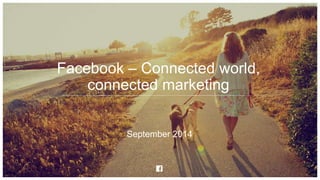 Facebook – Connected world, 
connected marketing 
September 2014 
 