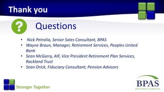 2015 Partner ConferenceStronger Together
Questions
Thank you
• Nick Petralia, Senior Sales Consultant, BPAS
• Wayne Braun, Manager, Retirement Services, Peoples United
Bank
• Sean McGarry, AIF, Vice President Retirement Plan Services,
Rockland Trust
• Sean Orick, Fiduciary Consultant, Pension Advisors
 