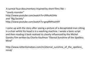 A surreal faux-documentary inspired by short films like :-
“Lovely monster”
http://www.youtube.com/watch?v=LRIhzAt3iHo
and “Big Society”
http://www.youtube.com/watch?v=geq4MHsoH4Y

I came up with the story after seeing a picture of a decapitated man sitting
in a chair whilst his head is in a washing machine. I wrote a basic script
and then reading it back realised its clearly influenced by the Michel
Gondry film written by Charlie Kaufman “Eternal Sunshine of the Spotless
Mind”

http://www.rottentomatoes.com/m/eternal_sunshine_of_the_spotless_
mind/
 