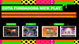 COTA FUNDADORA NICK PLAY
Em nosso aplicativo, sua marca estará presente! Oferecemos igualdade de share of voice nas entregas de Vídeo Pre-roll e
arroba para nossos parceiros de lançamento. Além da possibilidade de expor produtos e serviços no formato Mistery Item.
Video Pre-Roll Arroba Mistery Item
 