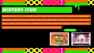 MISTERY ITEM
Desenhado para ser um ponto de interação totalmente integrado dentro do aplicativo. Ao clicar, a ideia é que o Mistery Item
traga sempre conteúdos surpresa e divertidos. Ele deve conter conteúdo original e criativo da sua marca, como jogos, vídeos,
galerias de fotos, e outras animações que se diferenciam dos formatos tradicionais de publicidade. Os conteúdos devem ser
Mistery Item
orçados, desenvolvidos e aprovados pela equipe de Design e Produção da Viacom.
Orçamento mediante briefing
 
