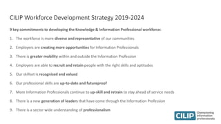 CILIP Workforce Development Strategy 2019-2024
9 key commitments to developing the Knowledge & Information Professional workforce:
1. The workforce is more diverse and representative of our communities
2. Employers are creating more opportunities for Information Professionals
3. There is greater mobility within and outside the Information Profession
4. Employers are able to recruit and retain people with the right skills and aptitudes
5. Our skillset is recognised and valued
6. Our professional skills are up-to-date and futureproof
7. More Information Professionals continue to up-skill and retrain to stay ahead of service needs
8. There is a new generation of leaders that have come through the Information Profession
9. There is a sector wide understanding of professionalism
 