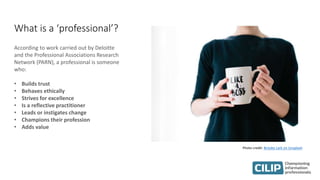 What is a ‘professional’?
According to work carried out by Deloitte
and the Professional Associations Research
Network (PARN), a professional is someone
who:
• Builds trust
• Behaves ethically
• Strives for excellence
• Is a reflective practitioner
• Leads or instigates change
• Champions their profession
• Adds value
Photo credit: Brooke Lark on Unsplash
 