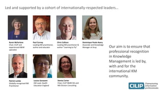 Led and supported by a cohort of internationally-respected leaders…
Karen McFarlane
Chair, CILIP and
experienced K&IM
specialist
Paul Corney
Leading KM practitioner,
author and educator
Chris Collison
Leading KM practitioner &
author ”Learning to Fly”
Dominique Poole-Avery
Associate and Knowledge
Manager at Arup
Denise Carter
Chair, CILIP K&IM SIG and
MD Dcision Consulting
Patrick Lambe
Globally-recognised KM
Practitioner
Louise Goswami
KM Lead, Health
Education England
Our aim is to ensure that
professional recognition
in Knowledge
Management is led by,
with and for the
international KM
community.
 