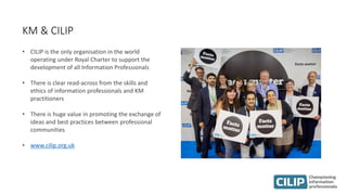 KM & CILIP
• CILIP is the only organisation in the world
operating under Royal Charter to support the
development of all Information Professionals
• There is clear read-across from the skills and
ethics of information professionals and KM
practitioners
• There is huge value in promoting the exchange of
ideas and best practices between professional
communities
• www.cilip.org.uk
 
