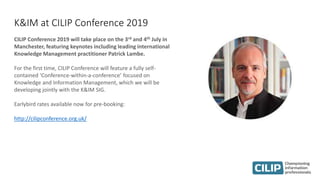 K&IM at CILIP Conference 2019
CILIP Conference 2019 will take place on the 3rd and 4th July in
Manchester, featuring keynotes including leading international
Knowledge Management practitioner Patrick Lambe.
For the first time, CILIP Conference will feature a fully self-
contained ‘Conference-within-a-conference’ focused on
Knowledge and Information Management, which we will be
developing jointly with the K&IM SIG.
Earlybird rates available now for pre-booking:
http://cilipconference.org.uk/
 