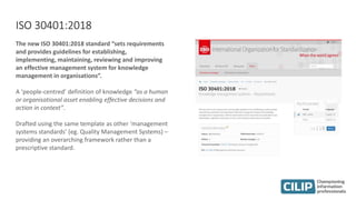 ISO 30401:2018
The new ISO 30401:2018 standard “sets requirements
and provides guidelines for establishing,
implementing, maintaining, reviewing and improving
an effective management system for knowledge
management in organisations”.
A ‘people-centred’ definition of knowledge “as a human
or organisational asset enabling effective decisions and
action in context”.
Drafted using the same template as other ‘management
systems standards’ (eg. Quality Management Systems) –
providing an overarching framework rather than a
prescriptive standard.
 