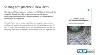 Sharing best practice & new ideas
The launch of Information as an Asset and KM Chartership mark the
start of a big year for CILIP as we embrace our role as the
professional association for everyone working in Knowledge and
Information Management.
Through Facet, our in-house publisher, our magazine Information
Professional and our annual conferences in England (Manchester 3rd
and 4th July 2019), Scotland, Wales and Northern Ireland, we will be
featuring industry-leading K&IM practitioners from key organisations.
 