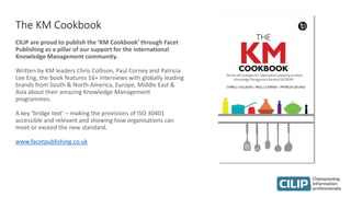 The KM Cookbook
CILIP are proud to publish the ‘KM Cookbook’ through Facet
Publishing as a pillar of our support for the international
Knowledge Management community.
Written by KM leaders Chris Collison, Paul Corney and Patricia
Lee Eng, the book features 16+ interviews with globally leading
brands from South & North America, Europe, Middle East &
Asia about their amazing Knowledge Management
programmes.
A key ‘bridge text’ – making the provisions of ISO 30401
accessible and relevant and showing how organisations can
meet or exceed the new standard.
www.facetpublishing.co.uk
 