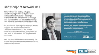 Knowledge at Network Rail
Network Rail are leading a hugely
ambitious programme to digitise their
entire rail infrastructure – creating a
network of data, information, knowledge
and expertise that can be used to manage
and improve rail infrastructure in real time.
CILIP has been working with Network Rail to
support the development of their
‘information capability’ – the human
infrastructure of knowledge, competencies
and skills to ensure that this programme is
successful.
Our aim is to help Network Rail develop the
future-ready workforce they need to sustain
their transformation.
 