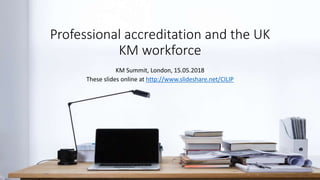 Professional accreditation and the UK
KM workforce
KM Summit, London, 15.05.2018
These slides online at http://www.slideshare.net/CILIP
 