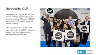 Introducing CILIP
Inaugurated in 1898, CILIP is the UK’s
Library and Information Association,
representing a workforce of ...