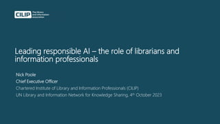 Leading responsible AI – the role of librarians and
information professionals
Nick Poole
Chief Executive Officer
Chartered Institute of Library and Information Professionals (CILIP)
UN Library and Information Network for Knowledge Sharing, 4th October 2023
 