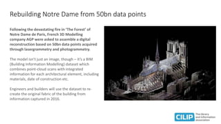 Rebuilding Notre Dame from 50bn data points
Following the devastating fire in ‘The Forest’ of
Notre Dame de Paris, French 3D Modelling
company AGP were asked to assemble a digital
reconstruction based on 50bn data points acquired
through lasergrammetry and photogrammetry.
The model isn’t just an image, though – it’s a BIM
(Building Information Modelling) dataset which
combines point-cloud scans with integrated
information for each architectural element, including
materials, date of construction etc.
Engineers and builders will use the dataset to re-
create the original fabric of the building from
information captured in 2016.
 