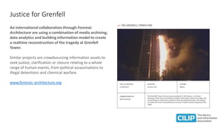 Justice for Grenfell
An international collaboration through Forensic
Architecture are using a combination of media archiving,
data analytics and building information model to create
a realtime reconstruction of the tragedy at Grenfell
Tower.
Similar projects are crowdsourcing information assets to
seek justice, clarification or closure relating to a whole
range of human events, from political assassinations to
illegal detentions and chemical warfare.
www.forensic-architecture.org
 