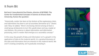 It from Bit
But here's how physicist Paul Davies, director of BEYOND: The
Center for Fundamental Concepts in Science at Arizona State
University, frames the question:
"Historically, matter has been at the bottom of the explanatory chain,
and information has been a sort of secondary derivative of it," Davies
said. Now, he added, "there's increasing interest among at least a
small group of physicists to turn this upside down and say, maybe at
rock bottom, the universe is about information and information
processing, and it's matter that emerges as a secondary concept.“
In this view, the growth of data and information isn’t a growth in the
application of data to the material world, it is a gradual discovery of
the data and information that are inherent in the material world. We
aren’t creating complexity, we’re gradually revealing it.
 