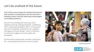 Let’s be unafraid of the future
A lot of the concern about AI, machine learning and
data analytics is predicated on the idea that we’re
standing, passive and still, while these technologies
are hurtling towards us.
But we’re not standing still. Every day, we’re
adapting, learning, testing boundaries, establishing
norms, exploring possibilities. We’re in the earliest
days of an impossible revolution in our capability
and agency as human beings – there is nothing in
our history to suggest we cannot adapt and
encompass.
As information professionals, we have a new job to
do – ensuring that the future is human-centred.
Copyright @Askkell 2019
 