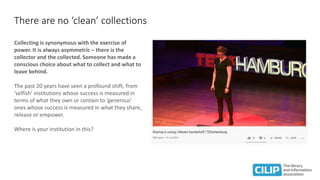 There are no ‘clean’ collections
Collecting is synonymous with the exercise of
power. It is always asymmetric – there is the
collector and the collected. Someone has made a
conscious choice about what to collect and what to
leave behind.
The past 20 years have seen a profound shift, from
‘selfish’ institutions whose success is measured in
terms of what they own or contain to ‘generous’
ones whose success is measured in what they share,
release or empower.
Where is your institution in this?
 