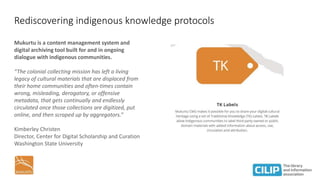 Rediscovering indigenous knowledge protocols
Mukurtu is a content management system and
digital archiving tool built for and in ongoing
dialogue with indigenous communities.
“The colonial collecting mission has left a living
legacy of cultural materials that are displaced from
their home communities and often-times contain
wrong, misleading, derogatory, or offensive
metadata, that gets continually and endlessly
circulated once those collections are digitized, put
online, and then scraped up by aggregators.”
Kimberley Christen
Director, Center for Digital Scholarship and Curation
Washington State University
 