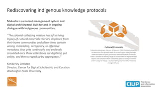 Rediscovering indigenous knowledge protocols
Mukurtu is a content management system and
digital archiving tool built for and in ongoing
dialogue with indigenous communities.
“The colonial collecting mission has left a living
legacy of cultural materials that are displaced from
their home communities and often-times contain
wrong, misleading, derogatory, or offensive
metadata, that gets continually and endlessly
circulated once those collections are digitized, put
online, and then scraped up by aggregators.”
Kimberley Christen
Director, Center for Digital Scholarship and Curation
Washington State University
 