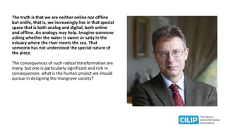 The truth is that we are neither online nor offline
but onlife, that is, we increasingly live in that special
space that is both analog and digital, both online
and offline. An analogy may help. Imagine someone
asking whether the water is sweet or salty in the
estuary where the river meets the sea. That
someone has not understood the special nature of
the place.
The consequences of such radical transformation are
many, but one is particularly significant and rich in
consequences: what is the human project we should
pursue in designing the mangrove society?
 