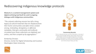 Rediscovering indigenous knowledge protocols
Mukurtu is a content management system and
digital archiving tool built for and in ongoing
dialogue with indigenous communities.
“The colonial collecting mission has left a living
legacy of cultural materials that are displaced from
their home communities and often-times contain
wrong, misleading, derogatory, or offensive
metadata, that gets continually and endlessly
circulated once those collections are digitized, put
online, and then scraped up by aggregators.”
Kimberley Christen
Director, Center for Digital Scholarship and Curation
Washington State University
 