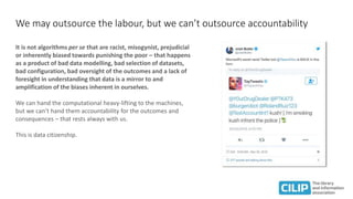 We may outsource the labour, but we can’t outsource accountability
It is not algorithms per se that are racist, misogynist, prejudicial
or inherently biased towards punishing the poor – that happens
as a product of bad data modelling, bad selection of datasets,
bad configuration, bad oversight of the outcomes and a lack of
foresight in understanding that data is a mirror to and
amplification of the biases inherent in ourselves.
We can hand the computational heavy-lifting to the machines,
but we can’t hand them accountability for the outcomes and
consequences – that rests always with us.
This is data citizenship.
 