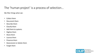 The ‘human project’ is a process of selection…
We filter things when we:
• Collect them
• Document them
• Describe them
• Classify them
• Add them to systems
• Digitise them
• Share them
• License them
• Preserve them
• Deaccession or delete them
• Forget them
 