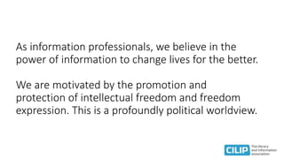 As information professionals, we believe in the
power of information to change lives for the better.
We are motivated by the promotion and
protection of intellectual freedom and freedom
expression. This is a profoundly political worldview.
 