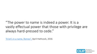 “The power to name is indeed a power. It is a
vastly effectual power that those with privilege are
always hard-pressed to cede.”
“A lot’s in a name, Romeo”, April Hathcock, 2016
 
