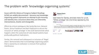 The problem with ‘knowledge organising systems’
Issues with the Library of Congress Subject Headings
(LCSH) are widely-documented – because any knowledge
organising system represents an attempt to pin meaning
and identity into a structure when they are inherently
intersectional, chaotic and changeable.
Efforts by critical cataloguers like Sandy Berman, Netanel
Ganin, Jenna Freedman and April Hathcock to secure the
inclusion of ‘white privilege’ in the LCSH demonstrate what
happens when the outcomes of rules-based systems have
profoundly political implications.
Similar, the removal and subsequent re-inclusion of ‘illegal
aliens’ demonstrates that no knowledge organising system
that is owned by an institution is immune from political
interference.
 