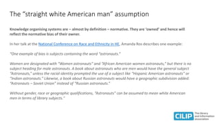 The “straight white American man” assumption
Knowledge organising systems are – almost by definition – normative. They are ‘owned’ and hence will
reflect the normative bias of their owner.
In her talk at the National Conference on Race and Ethnicity in HE, Amanda Ros describes one example:
“One example of bias is subjects containing the word “astronauts.”
Women are designated with “Women astronauts” and “African American women astronauts,” but there is no
subject heading for male astronauts. A book about astronauts who are men would have the general subject
“Astronauts,” unless the racial identity prompted the use of a subject like “Hispanic American astronauts” or
“Indian astronauts.” Likewise, a book about Russian astronauts would have a geographic subdivision added:
“Astronauts – Soviet Union” instead of “Russian astronauts.”
Without gender, race or geographic qualifications, “Astronauts” can be assumed to mean white American
men in terms of library subjects."
 