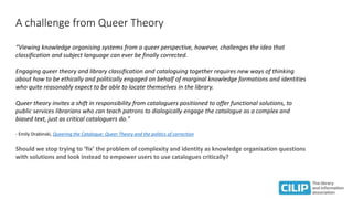 A challenge from Queer Theory
“Viewing knowledge organising systems from a queer perspective, however, challenges the idea that
classification and subject language can ever be finally corrected.
Engaging queer theory and library classification and cataloguing together requires new ways of thinking
about how to be ethically and politically engaged on behalf of marginal knowledge formations and identities
who quite reasonably expect to be able to locate themselves in the library.
Queer theory invites a shift in responsibility from cataloguers positioned to offer functional solutions, to
public services librarians who can teach patrons to dialogically engage the catalogue as a complex and
biased text, just as critical cataloguers do."
- Emily Drabinski, Queering the Catalogue: Queer Theory and the politics of correction
Should we stop trying to ‘fix’ the problem of complexity and identity as knowledge organisation questions
with solutions and look instead to empower users to use catalogues critically?
 