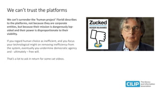 We can’t trust the platforms
We can’t surrender the ‘human project’ Floridi describes
to the platforms, not because they are corporate
entities, but because their mission is dangerously lop-
sided and their power is disproportionate to their
viability.
If you regard human choice as inefficient, and you focus
your technological might on removing inefficiency from
the system, eventually you undermine democratic agency
and - ultimately – free will.
That’s a lot to ask in return for some cat videos.
 