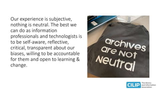 Our experience is subjective,
nothing is neutral. The best we
can do as information
professionals and technologists is
to be self-aware, reflective,
critical, transparent about our
biases, willing to be accountable
for them and open to learning &
change.
 