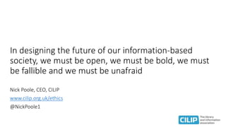 In designing the future of our information-based
society, we must be open, we must be bold, we must
be fallible and we must be unafraid
Nick Poole, CEO, CILIP
www.cilip.org.uk/ethics
@NickPoole1
 