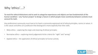 Why ‘ethics’….?
To reach for ethical distinctions and to seek to categorise experiences and objects are two fundamentals of the
human condition – any ‘human project’ to design a future in which people move seamlessly between contexts must
account for both.
Any professional community must have at its heart a commonly-expressed set of ethical principles, norms or values. It
is the values and ethics of a profession that distinguish it more explicitly than their skills.
• Meta-ethics – exploring the origin and meaning of ethical principles
• Normative ethics – exploring moral judgements & the criteria for “right” and “wrong”
• Applied ethics – the application of ethical principles to human activity
 
