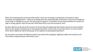 When we're dealing with structured information I think we are asking a combination of questions about
normative and applied ethics - what are we doing when we selectively filter information, structure and organise
it and make it available for re-use? Are we doing it in good or in bad faith? Do we know whether the results are
right or wrong, good or bad? Do we even think about this or are we too busy to care?
By what right do we go about the business of structuring and organising information and do we know whether
what we are doing is empowering or disempowering others. How do we ensure that ‘ethics’ isn’t just another
frame which legitimises dominant groups at the expense of disempowering others?
Do we need a new frame of reference which is less about the cataloguer applying models and solutions and
more about empowering the information user?
 