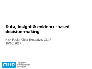 Data, insight & evidence-based
decision-making
Nick Poole, Chief Executive, CILIP
16/03/2017
 