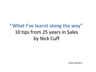 “ What I’ve learnt along the way ” 10 tips from 25 years in Sales by Nick Cuff © Nick Cuff 2011 