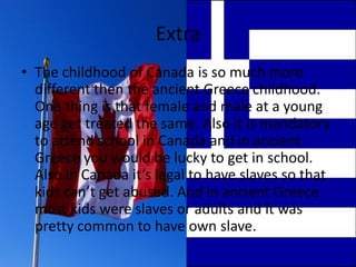 Extra
• The childhood of Canada is so much more
  different then the ancient Greece childhood.
  One thing is that female and male at a young
  age get treated the same. Also it is mandatory
  to attend school in Canada and in ancient
  Greece you would be lucky to get in school.
  Also in Canada it’s legal to have slaves so that
  kids can’t get abused. And in ancient Greece
  most kids were slaves or adults and it was
  pretty common to have own slave.
 