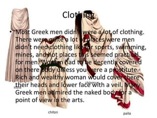 Clothing
• Most Greek men didn’t were a lot of clothing.
  There were quite a lot of places were men
  didn’t need clothing like for sports, swimming,
  mines, and hot places this seemed practical
  for men. Woman had to be decently covered
  on there body unless you were a prostitute.
  Rich and wealthy woman would cover there
  their heads and lower face with a veil. Many
  Greek men admired the naked body for a
  point of view in the arts.
 