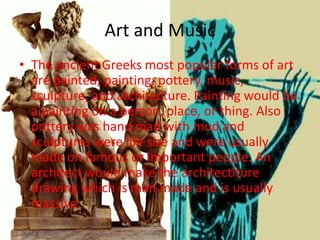 Art and Music
• The ancient Greeks most popular forms of art
  are painted, painting, pottery, music,
  sculpture, and architecture. Painting would be
  a painting on a person, place, or thing. Also
  pottery was hand mad with mud and
  sculptures were life size and were usually
  made on famous or important people. An
  architect would make the architectiture
  drawing which is man made and is usually
  massive.
 