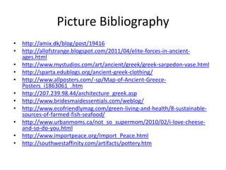 Picture Bibliography
• http://amix.dk/blog/post/19416
• http://allofstrange.blogspot.com/2011/04/elite-forces-in-ancient-
  ages.html
• http://www.mystudios.com/art/ancient/greek/greek-sarpedon-vase.html
• http://sparta.edublogs.org/ancient-greek-clothing/
• http://www.allposters.com/-sp/Map-of-Ancient-Greece-
  Posters_i1863061_.htm
• http://207.239.98.44/architecture_greek.asp
• http://www.bridesmaidessentials.com/weblog/
• http://www.ecofriendlymag.com/green-living-and-health/8-sustainable-
  sources-of-farmed-fish-seafood/
• http://www.urbanmoms.ca/not_so_supermom/2010/02/i-love-cheese-
  and-so-do-you.html
• http://www.importpeace.org/Import_Peace.html
• http://southwestaffinity.com/artifacts/pottery.htm
 