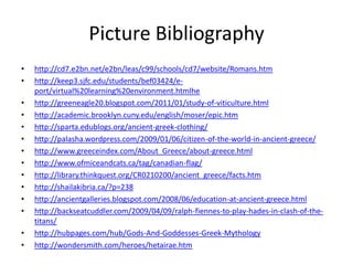 Picture Bibliography
•   http://cd7.e2bn.net/e2bn/leas/c99/schools/cd7/website/Romans.htm
•   http://keep3.sjfc.edu/students/bef03424/e-
    port/virtual%20learning%20environment.htmlhe
•   http://greeneagle20.blogspot.com/2011/01/study-of-viticulture.html
•   http://academic.brooklyn.cuny.edu/english/moser/epic.htm
•   http://sparta.edublogs.org/ancient-greek-clothing/
•   http://palasha.wordpress.com/2009/01/06/citizen-of-the-world-in-ancient-greece/
•   http://www.greeceindex.com/About_Greece/about-greece.html
•   http://www.ofmiceandcats.ca/tag/canadian-flag/
•   http://library.thinkquest.org/CR0210200/ancient_greece/facts.htm
•   http://shailakibria.ca/?p=238
•   http://ancientgalleries.blogspot.com/2008/06/education-at-ancient-greece.html
•   http://backseatcuddler.com/2009/04/09/ralph-fiennes-to-play-hades-in-clash-of-the-
    titans/
•   http://hubpages.com/hub/Gods-And-Goddesses-Greek-Mythology
•   http://wondersmith.com/heroes/hetairae.htm
 
