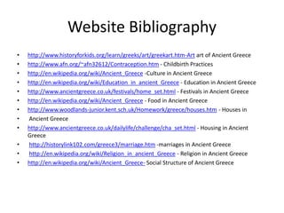 Website Bibliography
•   http://www.historyforkids.org/learn/greeks/art/greekart.htm-Art art of Ancient Greece
•   http://www.afn.org/~afn32612/Contraception.htm - Childbirth Practices
•   http://en.wikipedia.org/wiki/Ancient_Greece -Culture in Ancient Greece
•   http://en.wikipedia.org/wiki/Education_in_ancient_Greece - Education in Ancient Greece
•   http://www.ancientgreece.co.uk/festivals/home_set.html - Festivals in Ancient Greece
•   http://en.wikipedia.org/wiki/Ancient_Greece - Food in Ancient Greece
•   http://www.woodlands-junior.kent.sch.uk/Homework/greece/houses.htm - Houses in
•   Ancient Greece
•   http://www.ancientgreece.co.uk/dailylife/challenge/cha_set.html - Housing in Ancient
    Greece
•   http://historylink102.com/greece3/marriage.htm -marriages in Ancient Greece
•   http://en.wikipedia.org/wiki/Religion_in_ancient_Greece - Religion in Ancient Greece
•   http://en.wikipedia.org/wiki/Ancient_Greece- Social Structure of Ancient Greece
 