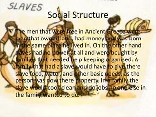 Social Structure
• The men that were free in Ancient Greece were
  men that owned land, had money and was born
  in the same place he lived in. On the other hand
  slaves had no power at all and were bought by
  families that needed help keeping organised. A
  family that had a slave would have to give there
  slave food, water, and other basic needs, as the
  person was now there property. In a family the
  slave would cook clean and do jobs no one else in
  the family wanted to do.
 